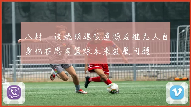 八村塁谈姚明退役遗憾后继无人自身也在思考篮球未来发展问题
