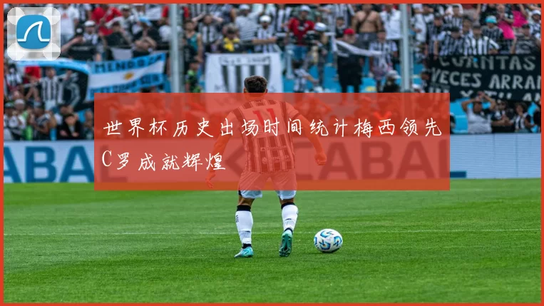 世界杯历史出场时间统计梅西领先C罗成就辉煌