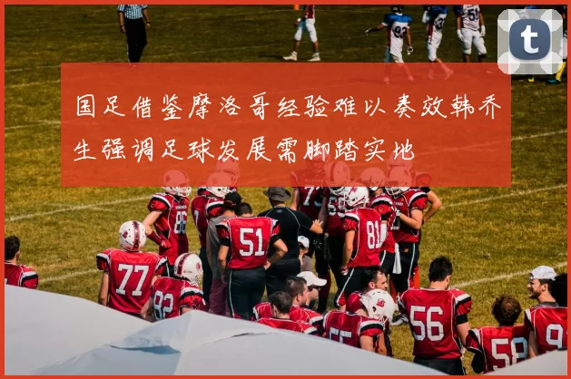 国足借鉴摩洛哥经验难以奏效韩乔生强调足球发展需脚踏实地