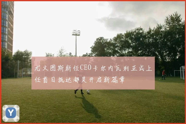 尤文图斯新任CEO卡尔内瓦利正式上任首日抵达都灵开启新篇章