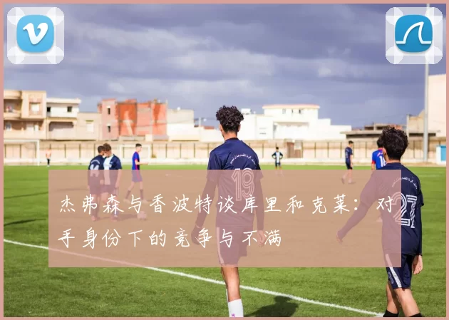 杰弗森与香波特谈库里和克莱：对手身份下的竞争与不满