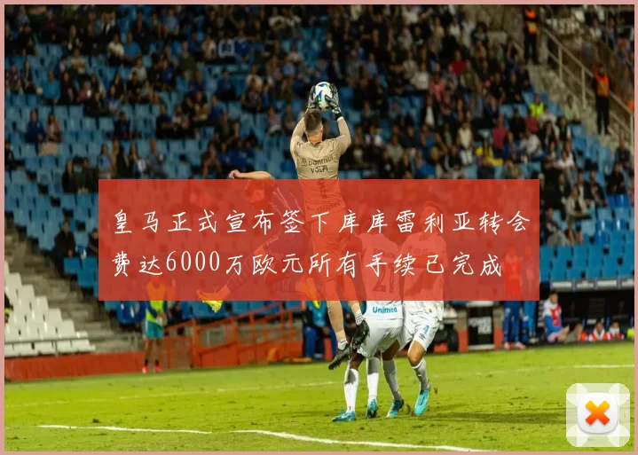 皇马正式宣布签下库库雷利亚转会费达6000万欧元所有手续已完成