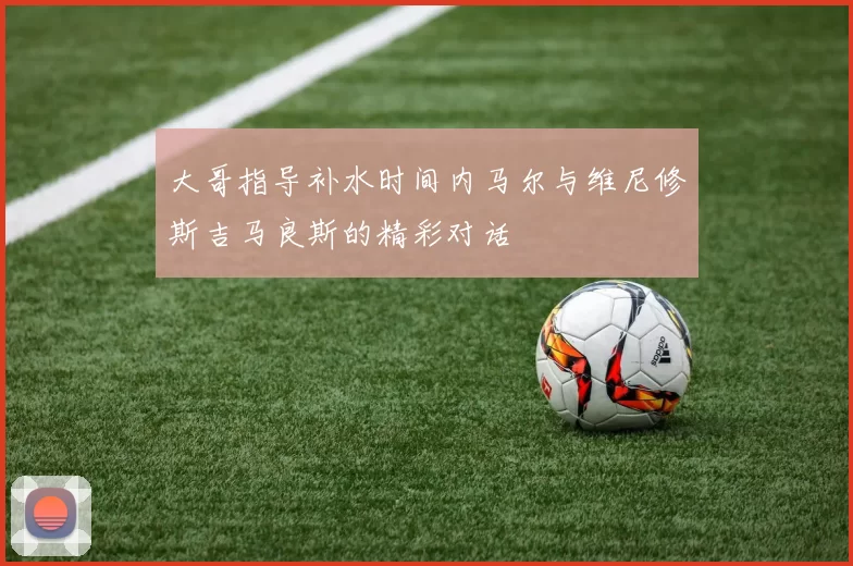 大哥指导补水时间内马尔与维尼修斯吉马良斯的精彩对话